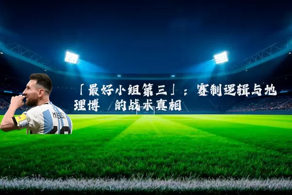 「最好小组第三」:赛制逻辑与地理博弈的战术真相